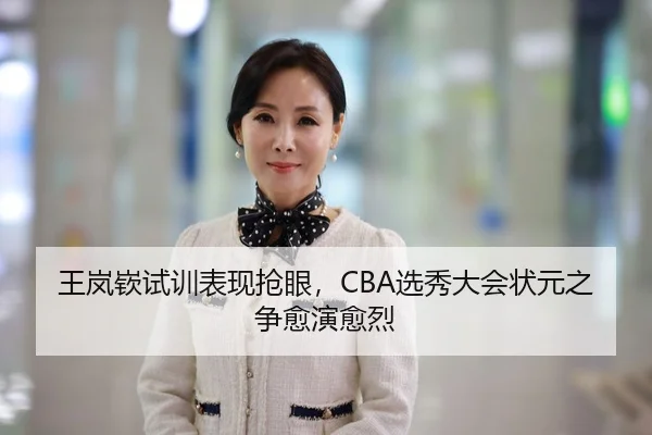 王岚嵚试训表现抢眼，CBA选秀大会状元之争愈演愈烈