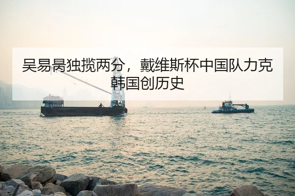 吴易昺独揽两分，戴维斯杯中国队力克韩国创历史