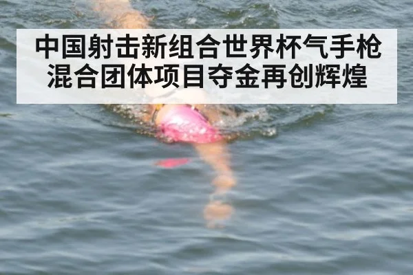 中国射击新组合世界杯气手枪混合团体项目夺金再创辉煌