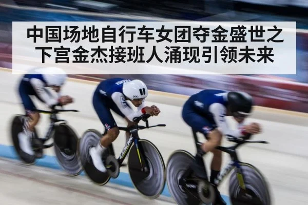 中国场地自行车女团夺金盛世之下宫金杰接班人涌现引领未来