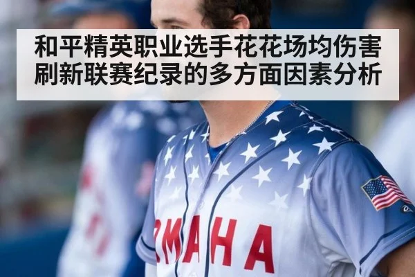 和平精英职业选手花花场均伤害刷新联赛纪录的多方面因素分析