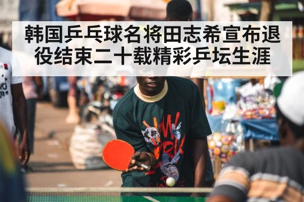 韩国乒乓球名将田志希宣布退役结束二十载精彩乒坛生涯