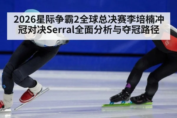 2026星际争霸2全球总决赛李培楠冲冠对决Serral全面分析与夺冠路径